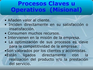 Procesos Claves u
   Operativos (Misional)
• Añaden valor al cliente.
• Inciden directamente en su satisfacción o
   insatisfacción.
• Consumen muchos recursos.
• Intervienen en la misión de la empresa.
• La optimización de sus procesos es clave
   para la competitividad de la empresa.
•Son valorados por los clientes y accionistas.
•Están     ligados   directamente     con    la
   realización del producto y/o la prestación
   del servicio.
 
