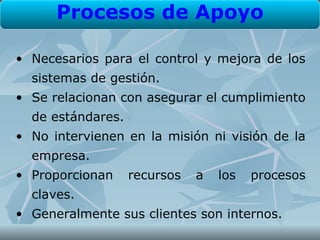 Procesos de Apoyo

• Necesarios para el control y mejora de los
  sistemas de gestión.
• Se relacionan con asegurar el cumplimiento
  de estándares.
• No intervienen en la misión ni visión de la
  empresa.
• Proporcionan     recursos   a   los   procesos
  claves.
• Generalmente sus clientes son internos.
 