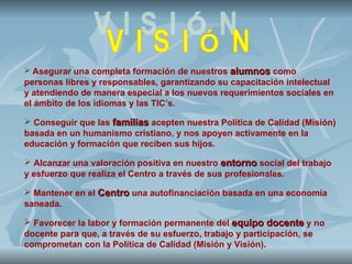  Asegurar una completa formación de nuestros   alumnos como
personas libres y responsables, garantizando su capacitación intelectual
y atendiendo de manera especial a los nuevos requerimientos sociales en
el ámbito de los idiomas y las TIC’s.

 Conseguir que las familias acepten nuestra Política de Calidad (Misión)
basada en un humanismo cristiano, y nos apoyen activamente en la
educación y formación que reciben sus hijos.

 Alcanzar una valoración positiva en nuestro entorno social del trabajo
y esfuerzo que realiza el Centro a través de sus profesionales.

 Mantener en el Centro una autofinanciación basada en una economía
saneada.

 Favorecer la labor y formación permanente del equipo docente y no
docente para que, a través de su esfuerzo, trabajo y participación, se
comprometan con la Política de Calidad (Misión y Visión).
 