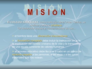 El COLEGIO XXXXXXXXX, como institución de la Orden Teatina, se
                  confiesa y profesa cristiano.
       Tal declaración incluye el convencimiento de que...

    el hombre tiene una dimensión trascendente.
                                   trascendente
    la formación completa debe incluir la instrucción en la fe,
   la explicación del sentido cristiano de la vida y la transmisión
   de una escala coherente de valores humanos.
    el proceso educativo debe llevarse a cabo en un marco de
   máximo respeto a las personas, a las ideas y a las cosas
   materiales que nos rodean.
 
