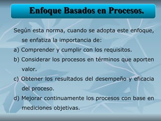 Enfoque Basados en Procesos.

Según esta norma, cuando se adopta este enfoque,
  se enfatiza la importancia de:
a) Comprender y cumplir con los requisitos.
b) Considerar los procesos en términos que aporten
  valor.
c) Obtener los resultados del desempeño y eficacia
  del proceso.
d) Mejorar continuamente los procesos con base en
  mediciones objetivas.
 