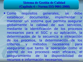 Sistema de Gestión de Calidad
           (Capítulo 4 – Norma ISO 9001:2008)
   Como      requisitos  generales,   se  debe
    establecer,    documentar,   implementar   y
    mantener un sistema que permita asegurar
    globalmente la calidad de sus servicios,
    mediante la identificación de los procesos
    necesarios para el SGC y su aplicación, la
    determinación de la secuencia e interacción
    de los procesos, la determinación de los
    criterios   y    métodos   necesarios   para
    asegurarse que tanto la operación como el
    control de los procesos sean eficaces, el
    aseguramiento de la disponibilidad de
    recursos e información necesarios,……………..
 