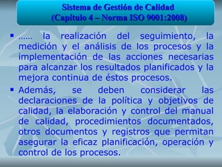 Sistema de Gestión de Calidad
           (Capítulo 4 – Norma ISO 9001:2008)
   …… la realización del seguimiento, la
    medición y el análisis de los procesos y la
    implementación de las acciones necesarias
    para alcanzar los resultados planificados y la
    mejora continua de éstos procesos.
   Además,      se    deben     considerar    las
    declaraciones de la política y objetivos de
    calidad, la elaboración y control del manual
    de calidad, procedimientos documentados,
    otros documentos y registros que permitan
    asegurar la eficaz planificación, operación y
    control de los procesos.
 