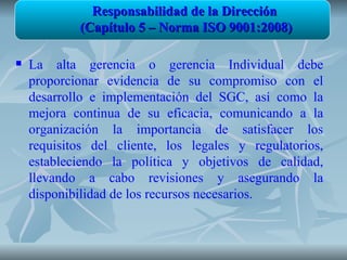 Responsabilidad de la Dirección
            (Capítulo 5 – Norma ISO 9001:2008)

   La alta gerencia o gerencia Individual debe
    proporcionar evidencia de su compromiso con el
    desarrollo e implementación del SGC, así como la
    mejora continua de su eficacia, comunicando a la
    organización la importancia de satisfacer los
    requisitos del cliente, los legales y regulatorios,
    estableciendo la política y objetivos de calidad,
    llevando a cabo revisiones y asegurando la
    disponibilidad de los recursos necesarios.
 