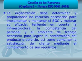 Gestión de los Recursos
           (Capítulo 6 – Norma ISO 9001:2008)
   La organización debe determinar y
    proporcionar los recursos necesarios para
    implementar y mantener el SGC y mejorar
    su eficacia, teniendo en cuenta la
    infraestructura,   la   competencia   del
    personal y el ambiente de trabajo
    necesario para lograr la conformidad del
    producto o servicio, así como aumentar la
    satisfacción del cliente mediante el
    cumplimiento de sus requisitos.
 