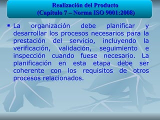 Realización del Producto
           (Capítulo 7 – Norma ISO 9001:2008)
   La     organización   debe   planificar   y
    desarrollar los procesos necesarios para la
    prestación del servicio, incluyendo la
    verificación, validación, seguimiento e
    inspección cuando fuese necesario. La
    planificación en esta etapa debe ser
    coherente con los requisitos de otros
    procesos relacionados.
 