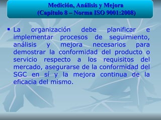 Medición, Análisis y Mejora
           (Capítulo 8 – Norma ISO 9001:2008)

   La    organización    debe   planificar    e
    implementar procesos de seguimiento,
    análisis   y    mejora   necesarios     para
    demostrar la conformidad del producto o
    servicio respecto a los requisitos del
    mercado, asegurarse de la conformidad del
    SGC en sí y la mejora continua de la
    eficacia del mismo.
 