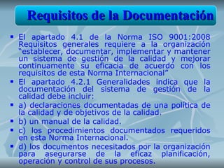 Requisitos de la Documentación
   El apartado 4.1 de la Norma ISO 9001:2008
    Requisitos generales requiere a la organización
    “establecer, documentar, implementar y mantener
    un sistema de gestión de la calidad y mejorar
    continuamente su eficacia de acuerdo con los
    requisitos de esta Norma Internacional”
   El apartado 4.2.1 Generalidades indica que la
    documentación del sistema de gestión de la
    calidad debe incluir:
   a) declaraciones documentadas de una política de
    la calidad y de objetivos de la calidad.
   b) un manual de la calidad.
   c) los procedimientos documentados requeridos
    en esta Norma Internacional.
   d) los documentos necesitados por la organización
    para asegurarse de la eficaz planificación,
    operación y control de sus procesos.
 
