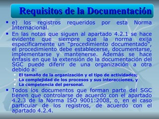 Requisitos de la Documentación
   e) los registros requeridos por esta Norma
    Internacional.
   En las notas que siguen al apartado 4.2.1 se hace
    evidente que siempre que la norma exija
    específicamente un “procedimiento documentado”,
    el procedimiento debe establecerse, documentarse,
    implementarse y mantenerse. Además se hace
    énfasis en que la extensión de la documentación del
    SGC puede diferir de una organización a otra
    debido a:
       El tamaño de la organización y el tipo de actividades;
       La complejidad de los procesos y sus interacciones, y
       La competencia del personal.
   Todos los documentos que forman parte del SGC
    tienen que controlarse de acuerdo con el apartado
    4.2.3 de la Norma ISO 9001:2008, o, en el caso
    particular de los registros, de acuerdo con el
    apartado 4.2.4.
 