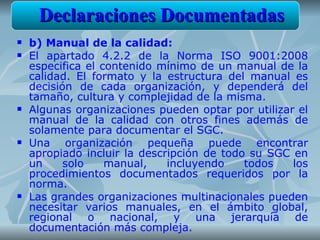 Declaraciones Documentadas
   b) Manual de la calidad:
   El apartado 4.2.2 de la Norma ISO 9001:2008
    especifica el contenido mínimo de un manual de la
    calidad. El formato y la estructura del manual es
    decisión de cada organización, y dependerá del
    tamaño, cultura y complejidad de la misma.
   Algunas organizaciones pueden optar por utilizar el
    manual de la calidad con otros fines además de
    solamente para documentar el SGC.
   Una organización pequeña puede encontrar
    apropiado incluir la descripción de todo su SGC en
    un     solo    manual,    incluyendo    todos   los
    procedimientos documentados requeridos por la
    norma.
   Las grandes organizaciones multinacionales pueden
    necesitar varios manuales, en el ámbito global,
    regional o nacional, y una jerarquía de
    documentación más compleja.
 