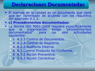 Declaraciones Documentadas
   El manual de la calidad es un documento que tiene
    que ser controlado de acuerdo con los requisitos
    del apartado 4.2.3.
   c) Procedimientos documentados:
   La Norma ISO 9001:2008 requiere específicamente
    que    la   organización   tenga   “procedimientos
    documentados”      para    las   seis   actividades
    siguientes:
      s 4.2.3 Control de Documentos.

      4 4.2.4 Control de Registros.

      4 8.2.2 Auditoría Interna.

      8 8.3 Control Producto No Conforme.

      8 8.5.2 Acción Preventiva.

      8 5.5.3 Acción Correctiva.
 