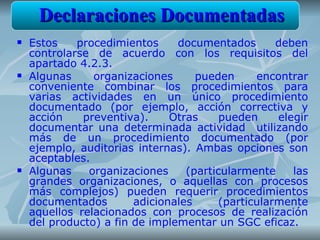Declaraciones Documentadas
   Estos    procedimientos     documentados       deben
    controlarse de acuerdo con los requisitos del
    apartado 4.2.3.
   Algunas     organizaciones      pueden     encontrar
    conveniente combinar los procedimientos para
    varias actividades en un único procedimiento
    documentado (por ejemplo, acción correctiva y
    acción    preventiva).     Otras     pueden    elegir
    documentar una determinada actividad utilizando
    más de un procedimiento documentado (por
    ejemplo, auditorias internas). Ambas opciones son
    aceptables.
   Algunas    organizaciones     (particularmente    las
    grandes organizaciones, o aquellas con procesos
    más complejos) pueden requerir procedimientos
    documentados        adicionales     (particularmente
    aquellos relacionados con procesos de realización
    del producto) a fin de implementar un SGC eficaz.
 
