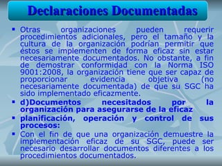Declaraciones Documentadas
   Otras     organizaciones      pueden       requerir
    procedimientos adicionales, pero el tamaño y la
    cultura de la organización podrían permitir que
    éstos se implementen de forma eficaz sin estar
    necesariamente documentados. No obstante, a fin
    de demostrar conformidad con la Norma ISO
    9001:2008, la organización tiene que ser capaz de
    proporcionar      evidencia      objetiva      (no
    necesariamente documentada) de que su SGC ha
    sido implementado eficazmente.
   d)Documentos          necesitados       por     la
    organización para asegurarse de la eficaz
   planificación, operación y control de sus
    procesos:
   Con el fin de que una organización demuestre la
    implementación eficaz de su SGC, puede ser
    necesario desarrollar documentos diferentes a los
    procedimientos documentados.
 