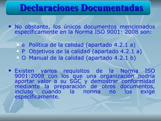 Declaraciones Documentadas
   No obstante, los únicos documentos mencionados
    específicamente en la Norma ISO 9001: 2008 son:

       e Política de la calidad (apartado 4.2.1 a)
       P Objetivos de la calidad (apartado 4.2.1 a)
       O Manual de la calidad (apartado 4.2.1 b)

   Existen varios requisitos de la Norma ISO
    9001:2008 con los que una organización podría
    aportar valor a su SGC y demostrar conformidad
    mediante la preparación de otros documentos,
    incluso   cuando   la  norma  no    los  exige
    específicamente.
 