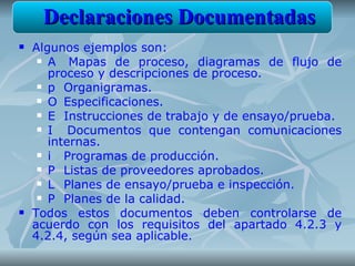 Declaraciones Documentadas
   Algunos ejemplos son:
      A   Mapas de proceso, diagramas de flujo de
       proceso y descripciones de proceso.
      p Organigramas.

      O Especificaciones.

      E Instrucciones de trabajo y de ensayo/prueba.

      I   Documentos que contengan comunicaciones
       internas.
      i  Programas de producción.
      P Listas de proveedores aprobados.

      L Planes de ensayo/prueba e inspección.

      P Planes de la calidad.

   Todos estos documentos deben controlarse de
    acuerdo con los requisitos del apartado 4.2.3 y
    4.2.4, según sea aplicable.
 