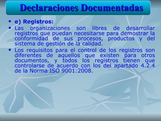 Declaraciones Documentadas
   e) Registros:
   Las organizaciones son libres de desarrollar
    registros que puedan necesitarse para demostrar la
    conformidad de sus procesos, productos y del
    sistema de gestión de la calidad.
   Los requisitos para el control de los registros son
    diferentes de aquellos que existen para otros
    documentos, y todos los registros tienen que
    controlarse de acuerdo con los del apartado 4.2.4
    de la Norma ISO 9001:2008.
 