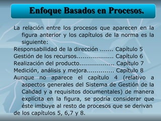 Enfoque Basados en Procesos.
La relación entre los procesos que aparecen en la
   figura anterior y los capítulos de la norma es la
   siguiente:
Responsabilidad de la dirección ....... Capítulo 5
Gestión de los recursos................... Capítulo 6
Realización del producto.................. Capítulo 7
Medición, análisis y mejora.............. Capítulo 8
Aunque no aparece el capítulo 4 (relativo a
   aspectos generales del Sistema de Gestión de la
   Calidad y a requisitos documentales) de manera
   explícita en la figura, se podría considerar que
   éste imbuye al resto de procesos que se derivan
de los capítulos 5, 6,7 y 8.
 