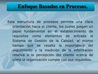 Enfoque Basados en Procesos.

Esta estructura de procesos permite una clara
   orientación hacia el cliente, los cuales juegan un
   papel fundamental en el establecimiento de
   requisitos como elementos de entrada al
   Sistema de Gestión de la Calidad, al mismo
   tiempo que se resalta la importancia del
   seguimiento y la medición de la información
   relativa a la percepción del cliente acerca de
   cómo la organización cumple con sus requisitos.
 