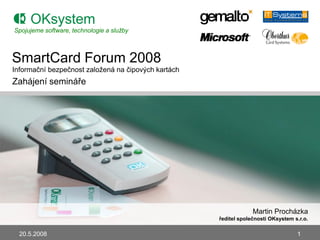 Spojujeme software, technologie a služby



SmartCard Forum 2008
Informační bezpečnost zaloţená na čipových kartách
Zahájení semináře




                                                                  Martin Procházka
                                                     ředitel společnosti OKsystem s.r.o.

  20.5.2008                                                                        1
 