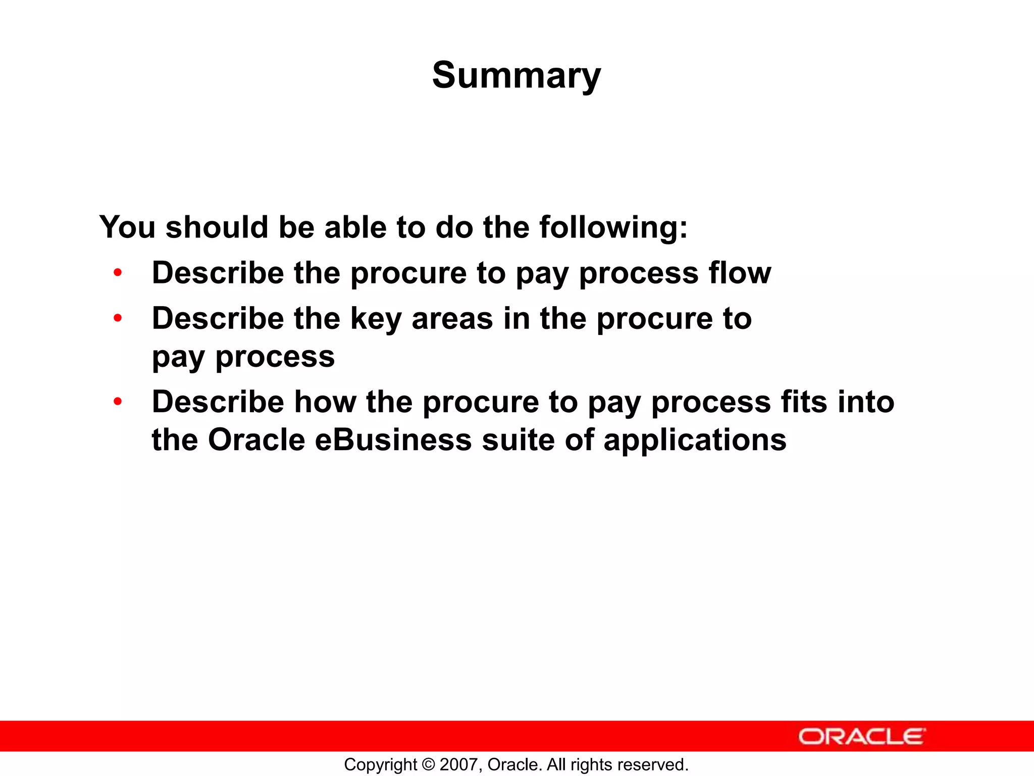 Copyright © 2007, Oracle. All rights reserved.
Summary
You should be able to do the following:
• Describe the procure to pay process flow
• Describe the key areas in the procure to
pay process
• Describe how the procure to pay process fits into
the Oracle eBusiness suite of applications
 