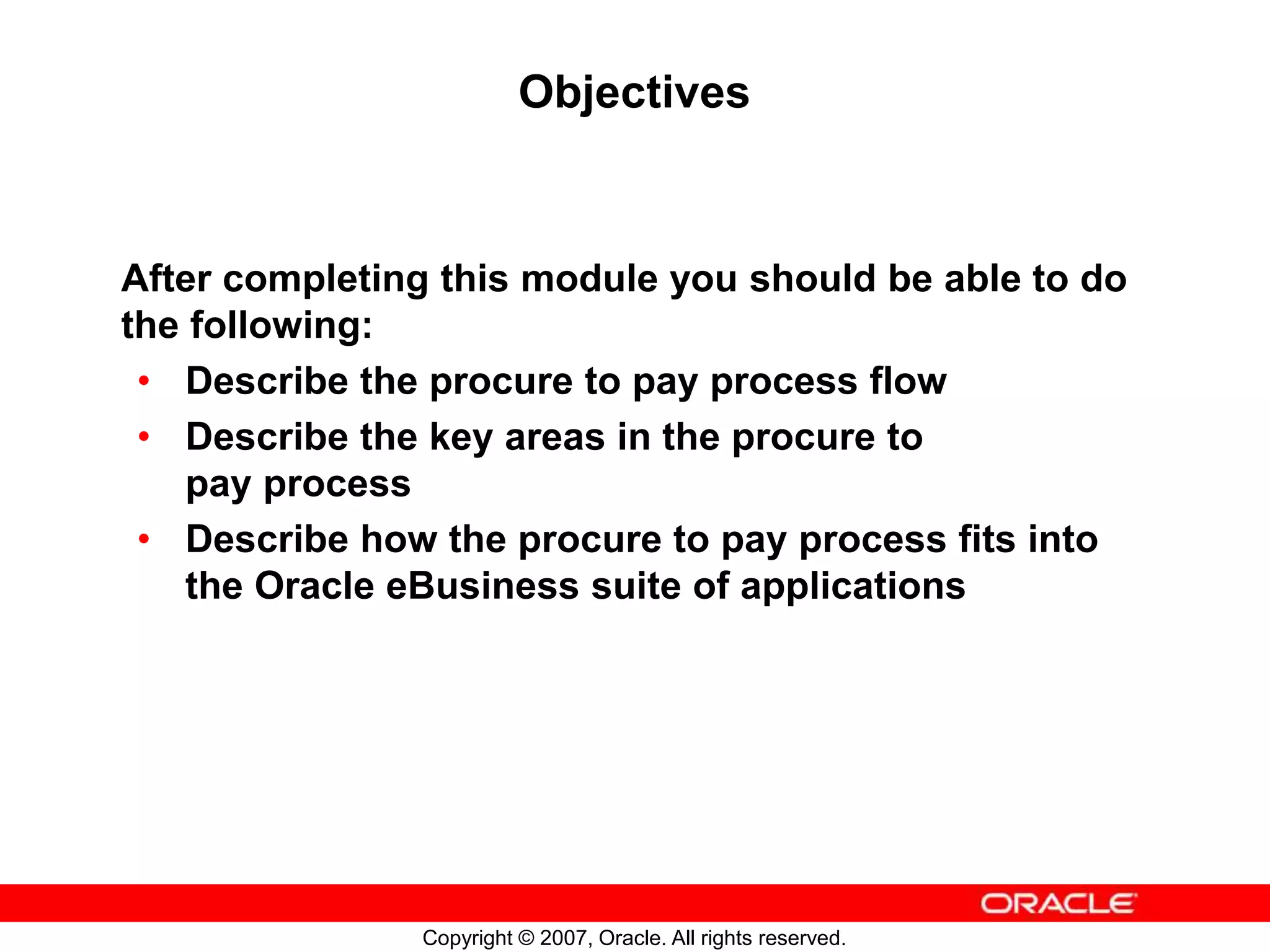 Copyright © 2007, Oracle. All rights reserved.
Objectives
After completing this module you should be able to do
the following:
• Describe the procure to pay process flow
• Describe the key areas in the procure to
pay process
• Describe how the procure to pay process fits into
the Oracle eBusiness suite of applications
 