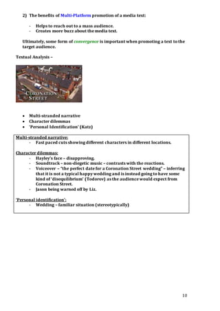10
2) The benefits of Multi-Platform promotion of a media text:
- Helps to reach out to a mass audience.
- Creates more buzz about the media text.
Ultimately, some form of convergence is important when promoting a text to the
target audience.
Textual Analysis –
 Multi-stranded narrative
 Character dilemmas
 ‘Personal Identification’ (Katz)
Multi-stranded narrative:
- Fast paced cuts showing different characters in different locations.
Character dilemmas:
- Hayley’s face – disapproving.
- Soundtrack – non-diegetic music – contrasts with the reactions.
- Voiceover – “the perfect date for a Coronation Street wedding” – inferring
that it is not a typical happy wedding and is instead going to have some
kind of ‘disequilibrium’ (Todorov) as the audience would expect from
Coronation Street.
- Jason being warned off by Liz.
‘Personal identification’:
- Wedding – familiar situation (stereotypically)
 