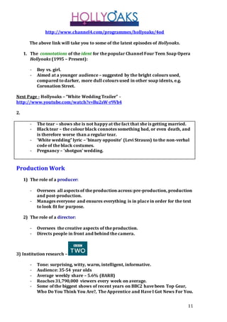 11
http://www.channel4.com/programmes/hollyoaks/4od
The above link will take you to some of the latest episodes of Hollyoaks.
1. The connotations of the ident for the popular Channel Four Teen Soap Opera
Hollyoaks (1995 – Present):
- Boy vs. girl.
- Aimed at a younger audience – suggested by the bright colours used,
compared to darker, more dull colours used in other soap idents, e.g.
Coronation Street.
Next Page - Hollyoaks – “White Wedding Trailer” -
http://www.youtube.com/watch?v=Bu2sW-r9Vb4
2.
- The tear – shows she is not happy at the fact that she is getting married.
- Black tear – the colour black connotes something bad, or even death, and
is therefore worse than a regular tear.
- ‘White wedding” lyric – ‘binary opposite’ (Levi Strauss) to the non-verbal
code of the black costumes.
- Pregnancy – ‘shotgun’ wedding.
Production Work
1) The role of a producer:
- Oversees all aspects of the production across: pre-production, production
and post-production.
- Manages everyone and ensures everything is in place in order for the text
to look fit for purpose.
2) The role of a director:
- Oversees the creative aspects of the production.
- Directs people in front and behind the camera.
3) Institution research –
- Tone: surprising, witty, warm, intelligent, informative.
- Audience: 35-54 year olds
- Average weekly share – 5.6% (BARB)
- Reaches 31,790,000 viewers every week on average.
- Some of the biggest shows of recent years on BBC2 have been Top Gear,
Who Do You Think You Are?, The Apprentice and Have I Got News For You.
 
