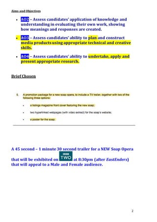 2
Aims and Objectives
 AO2 – Assess candidates’ application of knowledge and
understanding in evaluating their own work, showing
how meanings and responses are created.
 AO3 – Assess candidates’ ability to plan and construct
media products using appropriate technical and creative
skills.
 AO4 – Assess candidates’ ability to undertake, apply and
present appropriate research.
Brief Chosen
A 45 second – 1 minute 30 second trailer for a NEW Soap Opera
that will be exhibited on at 8:30pm (after EastEnders)
that will appeal to a Male and Female audience.
 