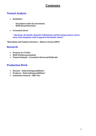 3
Contents
Textual Analysis
 EastEnders
- Soap Opera Codes & Conventions
- Multi Strand Narrative
 Coronation Street
“..the home, the family, domestic tribulations and the strong woman, and as
such, it has long been said to appeal to the female viewer”
‘Masculinity and Popular television’ – Rebecca Feasey (2007)
Research
 Purpose of a Trailer
 Multi-Platform promotion
 Textual Analysis – Coronation Street and Hollyoaks
Production Work
 Director – Roles & Responsibilities?
 Producer – Roles & Responsibilities?
 Institution research – BBC Two
 