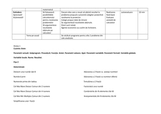 matematică
Extindere
Apreciază!
Acționează!
Să folosească
posibilitățile
calculatorului
pentru rezolvarea
problemelor
Să argumenteze
rezultatele
obținute pe
calculator
Fiecare elev care a reușit să obțină rezultat la
problema propusă o prezintă colegilor proiectînd
rezolvarea la proiector.
Colegii propun date de intrare
Se argunenteză rezultatele obținute.
Elevii sunt notați
Agenții economici au cuvînt de încheiere.
Realizarea
feed-back
Evaluare
asistată de
calculator
autoevaluare 10 min
Tema pe acasă De alcătuit programe pentru alte 2 probleme din
cele analizate.
Anexa 1
Cuvinte cheie:
Parametri actuali. Subprogram. Procedură. Funcție. Antet. Parametri valoare. Apel. Parametri variabilă. Parametri formali. Variabile globale.
Variabile locale. Nume. Rezultat.
Fișa 2
Determinați:
Divizorii unui număr dat B
Numărul prim
Numerele prime din tablou
Cel Mai Mare Divizor Comun din 2 numere
Cel Mai Mare Divizor Comun din 4 numere
Cel Mai Mic Multiplu Comun din 2 numere
Simplificarea unei fracții
Adunarea a 2 fracții cu aceiași numitori
Adunarea a 2 fracții cu numitori diferiți
Înmulțirea a 2 fracții
Factorialul unui număr
Combinările din N elemente cîte M
Aranjamentele din N elemente cîte M
 