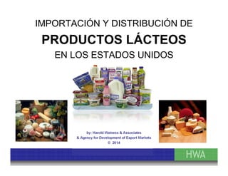 IMPORTACIÓN Y DISTRIBUCIÓN DE 
PRODUCTOS LÁCTEOS 
EN LOS ESTADOS UNIDOS 
by: Harold Wainess & Associates 
& Agency for Development of Export Markets 
© 2014 
 