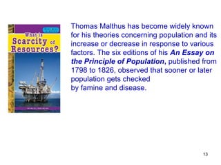 Thomas Malthus has become widely known
for his theories concerning population and its
increase or decrease in response to various
factors. The six editions of his An Essay on
the Principle of Population, published from
1798 to 1826, observed that sooner or later
population gets checked
by famine and disease.




                                         13
 