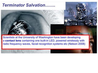 Scientists at the University of Washington have been developing
a contact lens containing one built-in LED, powered wirelessly with
radio frequency waves, facial recognition systems etc (Nelson 2008)
 