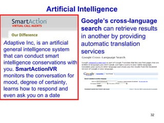 Artificial Intelligence
                                  Google’s cross-language
                                  search can retrieve results
                                  in another by providing
Adaptive Inc, is an artificial    automatic translation
general intelligence system       services
that can conduct smart
intelligence conservations with
you. SmartActionIVR
monitors the conversation for
mood, degree of certainty,
learns how to respond and
even ask you on a date


                                                          32
 