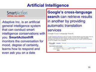 Artificial Intelligence
                                  Google’s cross-language
                                  search can retrieve results
Adaptive Inc, is an artificial    in another by providing
general intelligence system       automatic translation
that can conduct smart            services
intelligence conservations with
you. SmartActionIVR
monitors the conversation for
mood, degree of certainty,
learns how to respond and
even ask you on a date



                                                          33
 