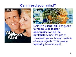 Can I read your mind?




       DAPRA’s Silent Talk. The goal is
       to “allow user-to-user
       communication on the
       battlefield without the use of
       vocalized speech through analysis
       of neural signals.” This is were
       telepathy becomes real.


                                      34
 
