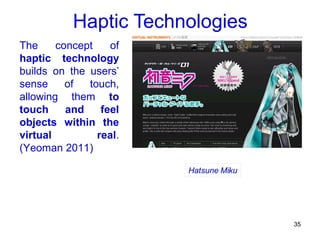 Haptic Technologies
The     concept    of
haptic technology
builds on the users’
sense     of  touch,
allowing them to
touch     and    feel
objects within the
virtual         real.
(Yeoman 2011)




                                 35
 
