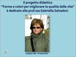 Il progetto didattico“Forme e colori per migliorare la qualità della vita”è dedicato alla prof.ssa Gabriella Salvadori. 18 giugno 1952  - 16 marzo 2010 