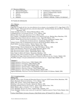 5

2.7. Recursos didácticos
     •    Material bibliográfico                         •   Conferencias y Videoconferencias
     •    Material hemerográfico                         •   Apoyos Computacionales: Internet
     •    Pizarrón                                       •   Material Impreso
     •    Proyector                                      •   Biblioteca Virtual y Presencial
     •    Pintarrón                                      •   CD-Rom´s, Películas , Videos y TV EDUSAT

28. Fuentes de información

28.1. Básicas
Bibliografía:
Aggs (ed.). El mundo del Arte. Las artes plásticas de sus orígenes a la actualidad. (10 T.). Aggs, Brasil, 1979.
Brecht, Bertolt. “Observación del arte y arte de la observación”. En Paolo Chiarini, Berotolt Brecht. Península,
           Barcelona. 1969.
Clark, Kenneth. Civilización. Alianza Editorial, México. 1993.
Collingwood, R.G. Los principios del arte. F.C.E., México. 1960.
Dewey, John. El arte como experiencia. F.C.E., México. 1949.
Eco, Umberto. “El problema de la obra abierta” en La definición del arte. Martínez Roca, Barcelona. 1970.
Hadjinicolau, Nicos. Historia del arte y lucha de clases. Siglo XXI, México. 1976.
Hauser, Arnold. Historia Social de la Literatura y el Arte. (II Tomos). Guadarrama, Madrid. 1969.
_____________. Introducción a la historia del arte. Guadarrama. Madrid. 1961.
Ortega y Gasset, José. La deshumanización del arte. Revista de Occidente, Madrid. 1959.
Read, Herbert. La pintura moderna. Hermes. Buenos Aires. 1964.
___________. La escultura moderna. Hermes. Buenos Aires. 1964.
Sadoul, Georges. Historia Mundial del Cine. Siglo XXI Editores. México. 1989.
Salvat, Juan (Director). Historia del Arte. Salvat Mexicana, México. 1976.
SEP Apreciación Estética. Música. SEP/ITESM. México. 1983.
SEP Apreciación Estética. Pintura. SEP/ITESM. México. 1983.
Soler, Josep. La Música (II Tomos). Montesinos, Barcelona. 1982.
Sylvester, Erick. Sobre la índole del hombre. Espasa-Calpe, argentina. 1945.
Taranilla de la Varga, Carlos Javier. Diccionario Temático de Historia del Arte. Everest, Madrid. 1983.
Woelfflin, Enrique. Conceptos fundamentales de la historia del arte. Espasa-Calpe, Madrid. 1945.

CD-Rom´s:
EMME Interactive. El Gran Louvre. VMLO Madrid. 2002.
EMME Interactive. El Ermitage. VMLO Madrid. 2002.
EMME Interactive. Los Uffizi. VMLO Madrid. 2002.
EMME Interactive. National Gallery. VMLO Madrid. 2002.
EMME Interactive. Pinacoteca Vaticana. VMLO Madrid. 2002.
EMME Interactive. Visita al Prado. Ediciones Dolmen. Madrid. 2002.
Ingenia Multimedia. Pinacoteca Universal Multimedia Varios artistas. FG Editores. Madrid. 2004.


28.2. Complementarias
Bibliografía:
Balcells, Albert y otros. (Consejo de Dirección) Historia Universal. (XXVI tomos) Salvat, Barcelona, 1985.
Bayer, Raymond. Historia de la Estética. F.C.E., México. 1965.
Bense, Max. Estética. Nueva Visión, Buenos Aires. 1960.
Blauberg, I. Diccionario de Filosofía. Quinto Sol. México. 1996.
Bosanquet, Bernard. Historia de la Estética. Nueva Visión. Buenos Aires. 1956.
Buber, Martín. ¿Qué es el hombre? F.C. E., México. 1960.
Croce, Benedetto. Brevario de estética. Espasa-Calpe, Argentina. 1952.
Croce, Benedetto. Estética como ciencia de la expresión y lingüística general. Nueva Visión, Buenos Aires.
           1962.
Curtius, Ernest Robert. Literatura Europea y Edad Media Latina. (II Tomos) F.C.E., México. 1975.



Área de Administración Educativa/etr.
 