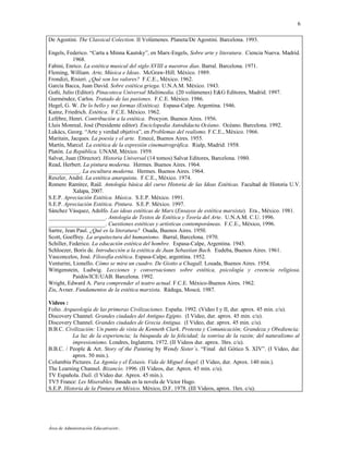 6

De Agostini. The Classical Colection. II Volúmenes. Planeta/De Agostini. Barcelona. 1993.

Engels, Federico. “Carta a Minna Kautsky”, en Marx-Engels, Sobre arte y literatura. Ciencia Nueva. Madrid.
           1968.
Fabini, Enrico. La estética musical del siglo XVIII a nuestros días. Barral. Barcelona. 1971.
Fleming, William. Arte, Música e Ideas. McGraw-Hill. México. 1989.
Frondizi, Risieri. ¿Qué son los valores? F.C.E., México. 1962.
García Bacca, Juan David. Sobre estética griega. U.N.A.M. México. 1943.
Goñi, Julio (Editor). Pinacoteca Universal Multimedia. (20 volúmenes) E&G Editores, Madrid. 1997.
Gurméndez, Carlos. Tratado de las pasiones. F.C.E. México. 1986.
Hegel, G. W. De lo bello y sus formas (Estética). Espasa-Calpe. Argentina. 1946.
Kainz, Friedrich. Estética. F.C.E. México. 1962.
Lefébre, Henri. Contribución a la estética. Procyon. Buenos Aires. 1956.
Lluis Monreal, José (Presidente editor). Enciclopedia Autodidacta Océano. Océano. Barcelona. 1992.
Lukács, Georg. “Arte y verdad objetiva”, en Problemas del realismo. F.C.E., México. 1966.
Maritain, Jacques. La poesía y el arte. Emecé, Buenos Aires. 1955.
Martín, Marcel. La estética de la expresión cinematrográfica. Rialp, Madrid. 1958.
Platón. La República. UNAM, México. 1959.
Salvat, Juan (Director). Historia Universal (14 tomos) Salvat Editores, Barcelona. 1980.
Read, Herbert. La pintura moderna. Hermes. Buenos Aires. 1964.
___________. La escultura moderna. Hermes. Buenos Aires. 1964.
Reszler, André. La estética anarquista. F.C.E., México. 1974.
Romero Ramírez, Raúl. Antología básica del curso Historia de las Ideas Estéticas. Facultad de Historia U.V.
           Xalapa, 2007.
S.E.P. Apreciación Estética. Música. S.E.P. México. 1991.
S.E.P. Apreciación Estética. Pintura. S.E.P. México. 1997.
Sánchez Vásquez, Adolfo. Las ideas estéticas de Marx (Ensayos de estética marxista). Era., México. 1981.
____________________. Antología de Textos de Estética y Teoría del Arte. U.N.A.M. C.U. 1996.
____________________. Cuestiones estéticas y artísticas contemporáneas. F.C.E., México, 1996.
Sartre, Jean Paul. ¿Qué es la literatura? Osada, Buenos Aires. 1950.
Scott, Goeffrey. La arquitectura del humanismo. Barral, Barcelona. 1970.
Schiller, Federico. La educación estética del hombre. Espasa-Calpe, Argentina. 1943.
Schloezer, Boris de. Introducción a la estética de Juan Sebastían Bach. Eudeba, Buenos Aires. 1961.
Vasconcelos, José. Filosofía estética. Espasa-Calpe, argentina. 1952.
Venturini, Lionello. Cómo se mira un cuadro. De Giotto a Chagall. Losada, Buenos Aires. 1954.
Wittgenstein, Ludwig. Lecciones y conversaciones sobre estética, psicología y creencia religiosa.
           Paidós/ICE/UAB. Barcelona. 1992.
Wright, Edward A. Para comprender el teatro actual. F.C.E. México-Buenos Aires. 1962.
Zis, Avner. Fundamentos de la estética marxista. Ráduga, Moscú. 1987.

Videos :
Folio. Arqueología de las primeras Civilizaciones. España. 1992. (Video I y II, dur. aprox. 45 min. c/u).
Discovery Channel. Grandes ciudades del Antiguo Egipto. (I Video, dur. aprox. 45 min. c/u).
Discovery Channel. Grandes ciudades de Grecia Antigua. (I Video, dur. aprox. 45 min. c/u).
B.B.C. Civilización: Un punto de vista de Kenneth Clark. Protesta y Comunicación; Grandeza y Obediencia;
           La luz de la experiencia; la búsqueda de la felicidad; la sonrisa de la razón; del naturalismo al
           impresionismo. Londres, Inglaterra. 1972. (II Videos dur. aprox. 3hrs. c/u).
B.B.C. / People & Art. Story of the Painting by Wendy Sister´s. “Final del Gótico S. XIV”. (I Video, dur.
           aprox. 50 min.).
Columbia Pictures. La Agonía y el Éxtasis. Vida de Miguel Ángel. (I Video, dur. Aprox. 140 min.).
The Learning Channel. Bizancio. 1996. (II Videos, dur. Aprox. 45 min. c/u).
TV Española. Dalí. (I Vídeo dur. Aprox. 45 min.).
TV5 France: Les Miserables. Basada en la novela de Víctor Hugo.
S.E.P. Historia de la Pintura en México. México, D.F. 1978. (III Videos, aprox. 1hrs. c/u).




Área de Administración Educativa/etr.
 