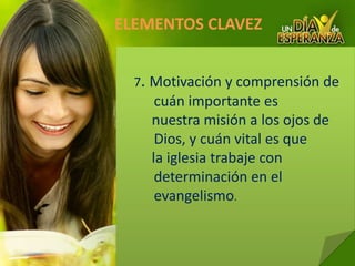 ELEMENTOS CLAVEZ 7. Motivacióny comprensión de cuán importante es     nuestra misión a los ojos de Dios, y cuán vital es que     la iglesia trabaje con determinación en el evangelismo.