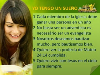 YO TENGO UN SUEÑOCada miembro de la iglesiadebeganar una personaenunañoNo basta ser un adventista es necessário ser un evangelistaNosotros deseamos bautizarmucho, pero bautisemosbien.Quiero ver la profecia de Mateo 24:14 cumplida.Quierovivircon Jesus enelcielo para siempre.