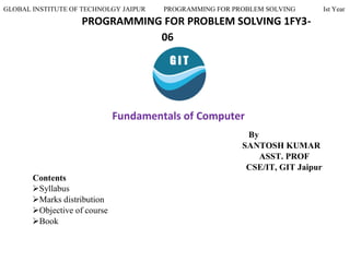 GLOBAL INSTITUTE OF TECHNOLGY JAIPUR PROGRAMMING FOR PROBLEM SOLVING Ist Year
PROGRAMMING FOR PROBLEM SOLVING 1FY3-
06
Fundamentals of Computer
By
SANTOSH KUMAR
ASST. PROF
CSE/IT, GIT Jaipur
Contents
Syllabus
Marks distribution
Objective of course
Book
 