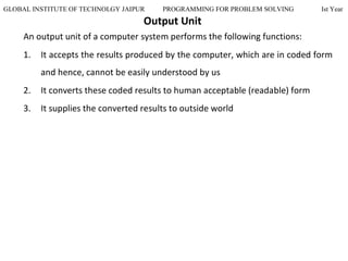 GLOBAL INSTITUTE OF TECHNOLGY JAIPUR PROGRAMMING FOR PROBLEM SOLVING Ist Year
Output Unit
An output unit of a computer system performs the following functions:
1. It accepts the results produced by the computer, which are in coded form
and hence, cannot be easily understood by us
2. It converts these coded results to human acceptable (readable) form
3. It supplies the converted results to outside world
 