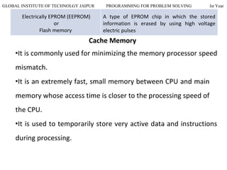 GLOBAL INSTITUTE OF TECHNOLGY JAIPUR PROGRAMMING FOR PROBLEM SOLVING Ist Year
Electrically EPROM (EEPROM)
or
Flash memory
A type of EPROM chip in which the stored
information is erased by using high voltage
electric pulses
Cache Memory
•It is commonly used for minimizing the memory processor speed
mismatch.
•It is an extremely fast, small memory between CPU and main
memory whose access time is closer to the processing speed of
the CPU.
•It is used to temporarily store very active data and instructions
during processing.
 