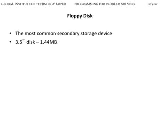 GLOBAL INSTITUTE OF TECHNOLGY JAIPUR PROGRAMMING FOR PROBLEM SOLVING Ist Year
Floppy Disk
• The most common secondary storage device
• 3.5” disk – 1.44MB
 
