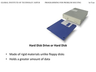 GLOBAL INSTITUTE OF TECHNOLGY JAIPUR PROGRAMMING FOR PROBLEM SOLVING Ist Year
Hard Disk Drive or Hard Disk
• Made of rigid materials unlike floppy disks
• Holds a greater amount of data
 
