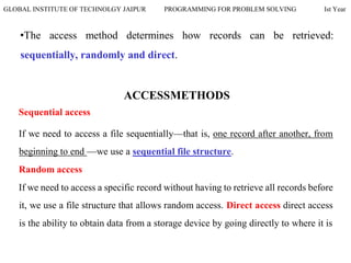 GLOBAL INSTITUTE OF TECHNOLGY JAIPUR PROGRAMMING FOR PROBLEM SOLVING Ist Year
•The access method determines how records can be retrieved:
sequentially, randomly and direct.
ACCESSMETHODS
Sequential access
If we need to access a file sequentially—that is, one record after another, from
beginning to end —we use a sequential file structure.
Random access
If we need to access a specific record without having to retrieve all records before
it, we use a file structure that allows random access. Direct access direct access
is the ability to obtain data from a storage device by going directly to where it is
 