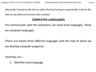 GLOBAL INSTITUTE OF TECHNOLGY JAIPUR PROGRAMMING FOR PROBLEM SOLVING Ist Year
physically located on the device rather than by having to sequentially look for the
data at one physical location after another.
COMPUTER LANGUAGES
•To communicate with the computers, we need some languages. These
are computer languages.
•There are mainly three different languages with the help of which we
can develop computer programs.
•And they are –
1. Machine Level language
 