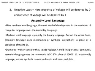 GLOBAL INSTITUTE OF TECHNOLGY JAIPUR PROGRAMMING FOR PROBLEM SOLVING Ist Year
2. Negative Logic – Here presence of voltage will be denoted by 0
and absence of voltage will be denoted by 1
Assembly Level Language
•After machine level language, the next level of development in the evolution of
computer languages was the Assembly Language.
•Machine level language uses only the binary language. But on the other hand,
assembly language uses mnemonics or symbolic instructions in place of a
sequence of 0s and 1s.
•Example : - we can consider that, to add register A and B in a particular computer,
assembly language uses the mnemonic ‘ADD B’ in place of 10001111. In assembly
language, we use symbolic names to denote addresses and data.
 